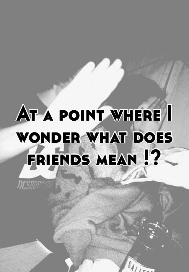 at-a-point-where-i-wonder-what-does-friends-mean