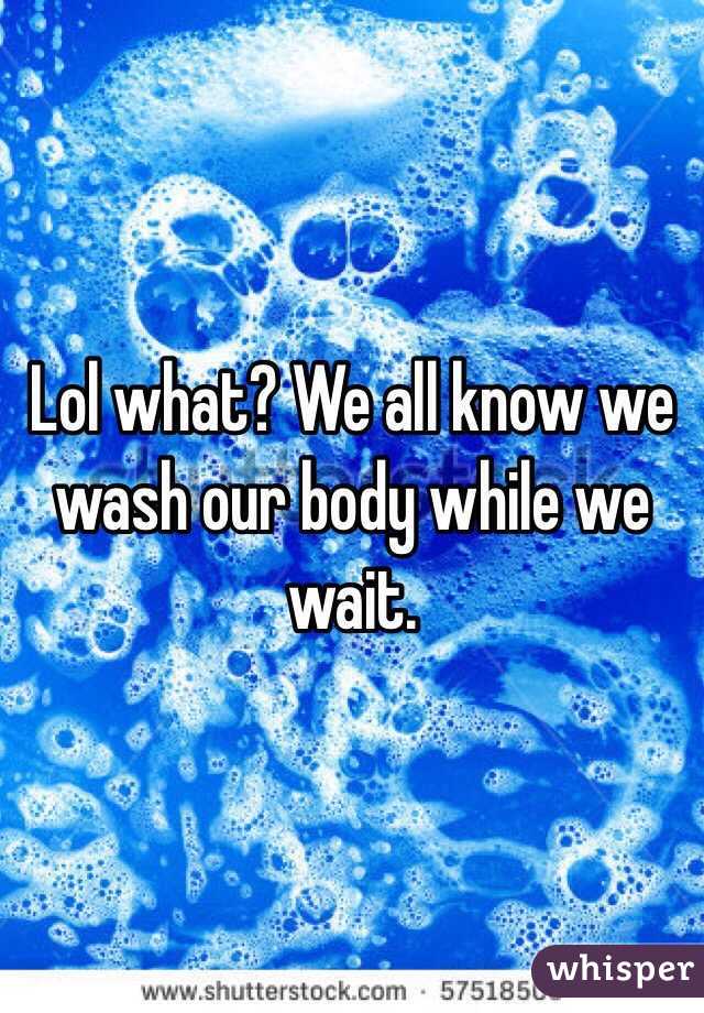 Lol what? We all know we wash our body while we wait. 