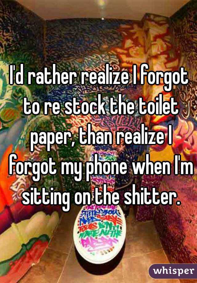 I'd rather realize I forgot to re stock the toilet paper, than realize I forgot my phone when I'm sitting on the shitter.