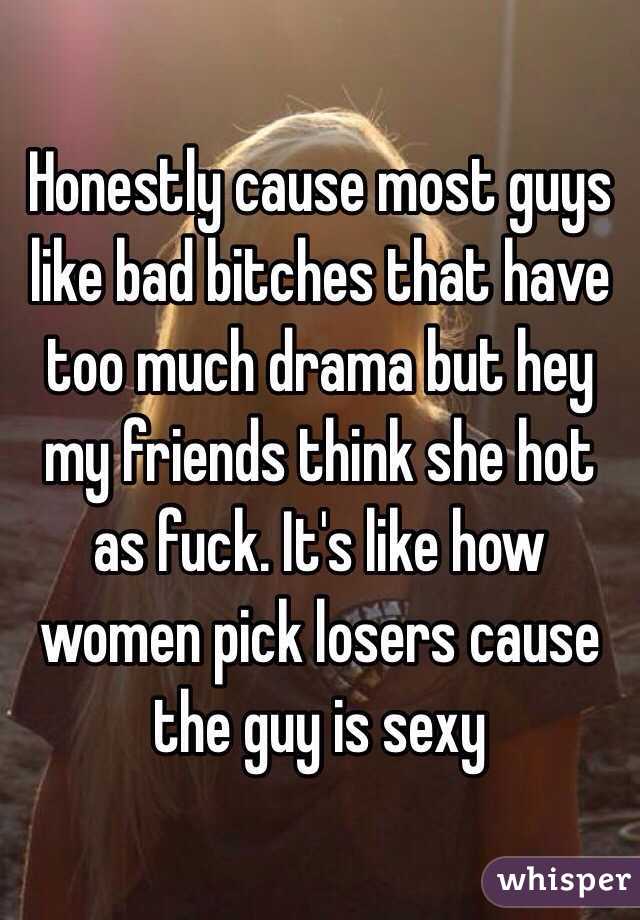 Honestly cause most guys like bad bitches that have too much drama but hey my friends think she hot as fuck. It's like how women pick losers cause the guy is sexy