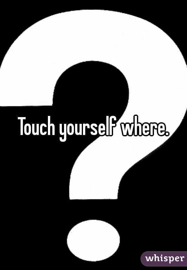 Touch yourself where.