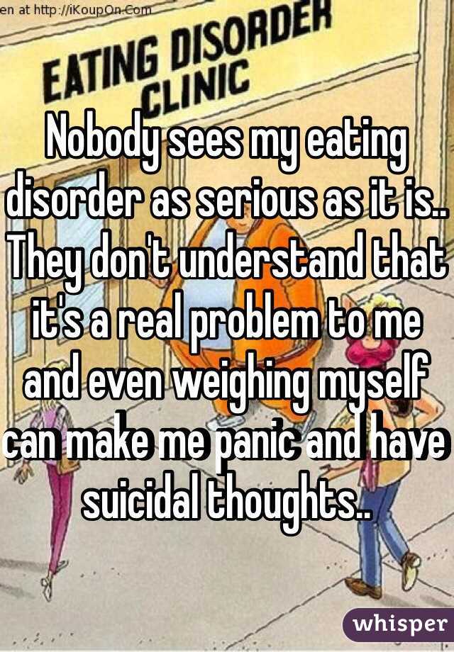 Nobody sees my eating disorder as serious as it is.. They don't understand that it's a real problem to me and even weighing myself can make me panic and have suicidal thoughts..