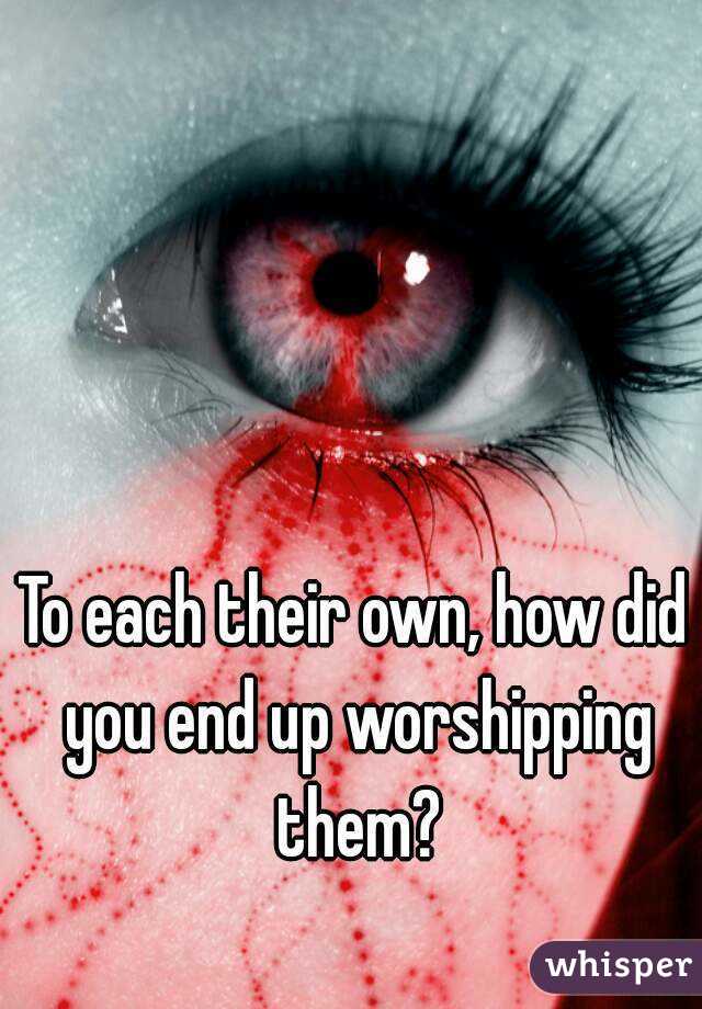 To each their own, how did you end up worshipping them?