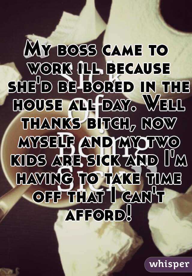 My boss came to work ill because she'd be bored in the house all day. Well thanks bitch, now myself and my two kids are sick and I'm having to take time off that I can't afford!