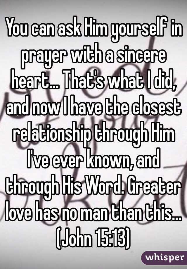 You can ask Him yourself in prayer with a sincere heart... That's what I did, and now I have the closest relationship through Him I've ever known, and through His Word. Greater love has no man than this...
(John 15:13)