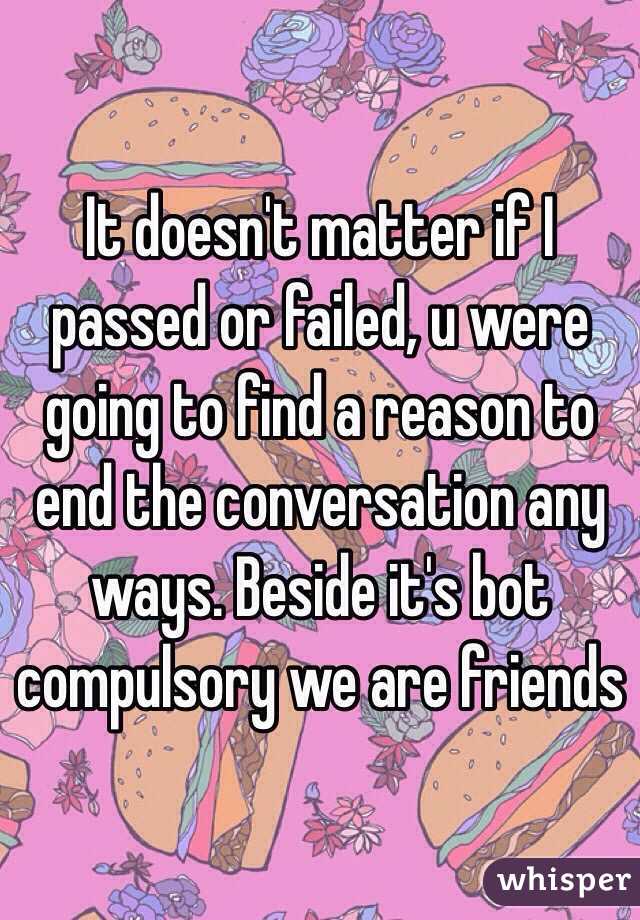 It doesn't matter if I passed or failed, u were going to find a reason to end the conversation any ways. Beside it's bot compulsory we are friends 