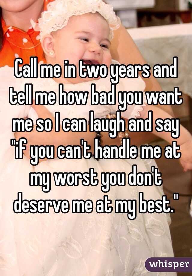 Call me in two years and tell me how bad you want me so I can laugh and say "if you can't handle me at my worst you don't deserve me at my best."