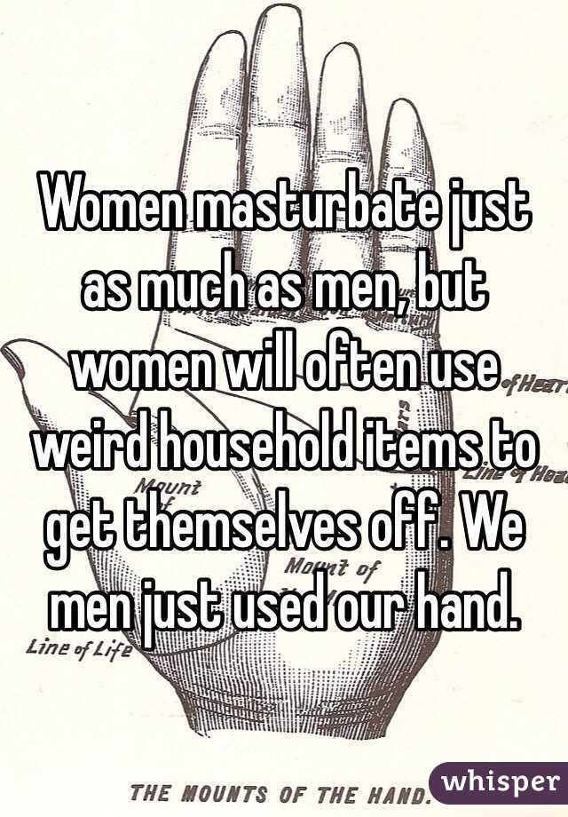 Women masturbate just as much as men, but women will often use weird household items to get themselves off. We men just used our hand.