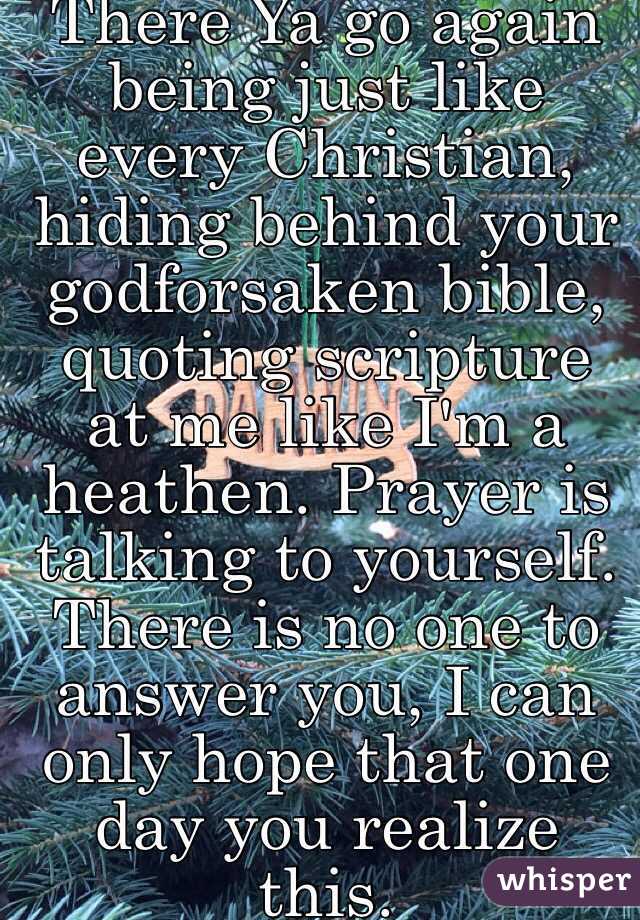 There Ya go again being just like every Christian, hiding behind your godforsaken bible, quoting scripture at me like I'm a heathen. Prayer is talking to yourself. There is no one to answer you, I can only hope that one day you realize this. 