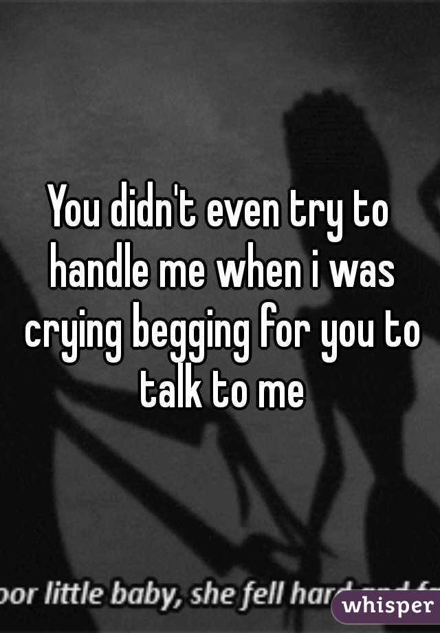 You didn't even try to handle me when i was crying begging for you to talk to me
