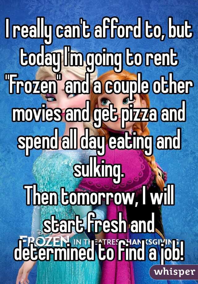 I really can't afford to, but today I'm going to rent "Frozen" and a couple other movies and get pizza and spend all day eating and sulking. 
Then tomorrow, I will start fresh and determined to find a job!