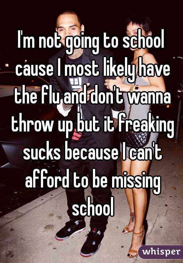I'm not going to school cause I most likely have the flu and don't wanna throw up but it freaking sucks because I can't afford to be missing school