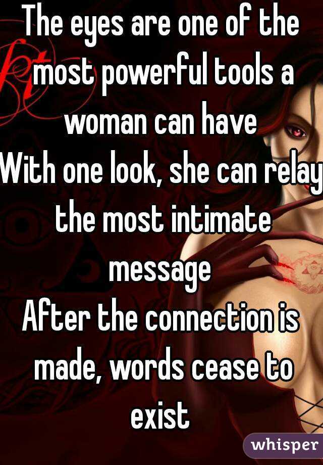 The eyes are one of the most powerful tools a woman can have 
With one look, she can relay the most intimate message 
After the connection is made, words cease to exist 