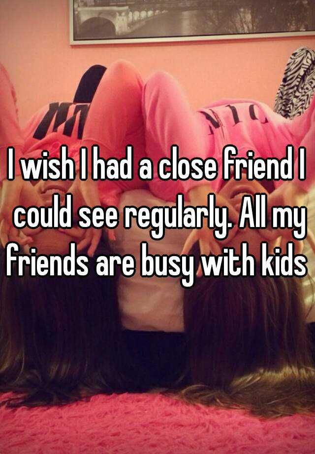 i-wish-i-had-a-close-friend-i-could-see-regularly-all-my-friends-are