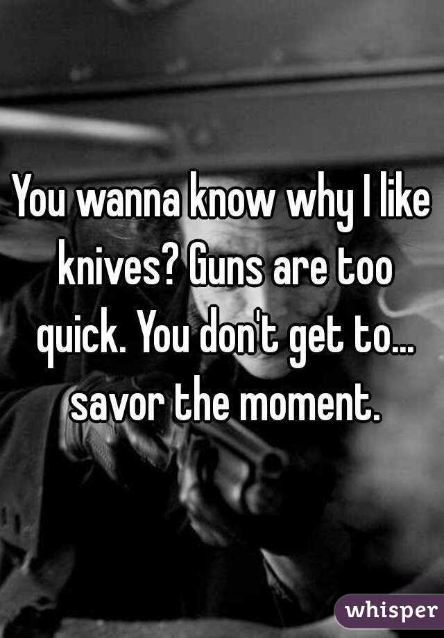 You wanna know why I like knives? Guns are too quick. You don't get to... savor the moment.