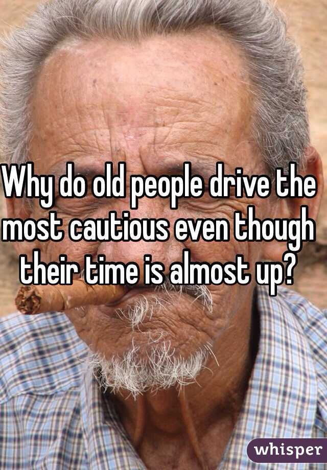 Why do old people drive the most cautious even though their time is almost up?