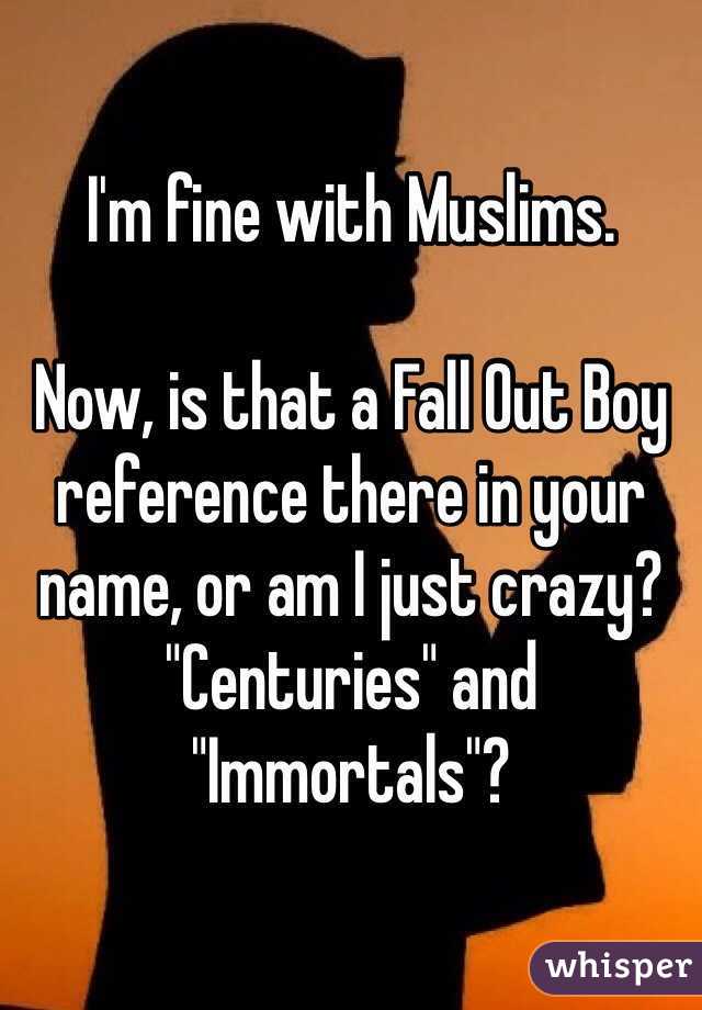 I'm fine with Muslims. 

Now, is that a Fall Out Boy reference there in your name, or am I just crazy? "Centuries" and "Immortals"?