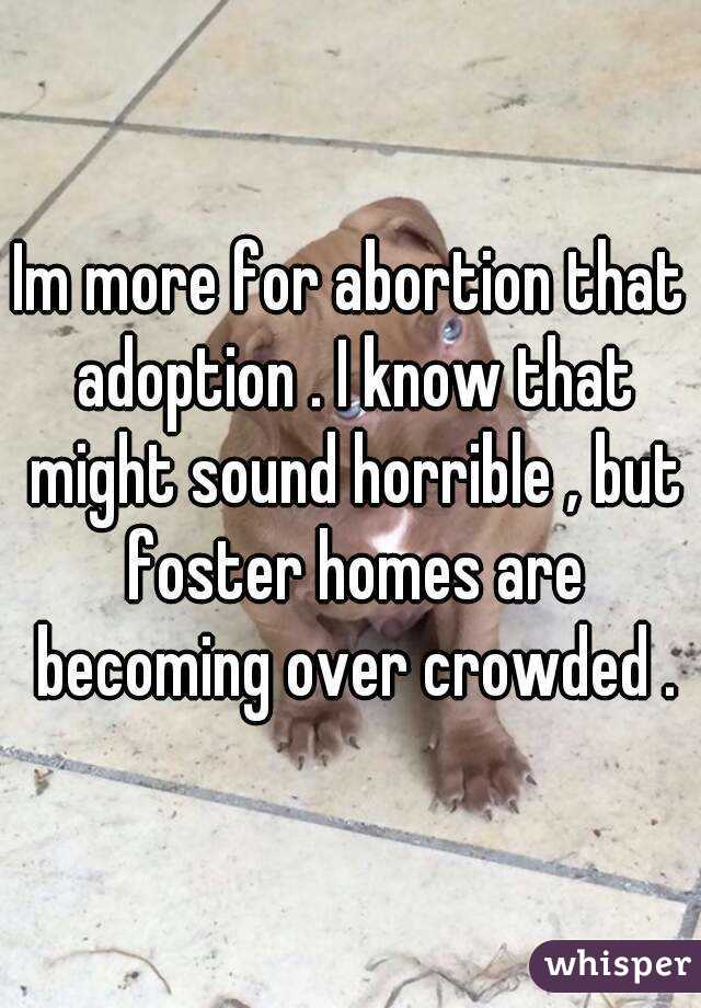 Im more for abortion that adoption . I know that might sound horrible , but foster homes are becoming over crowded .