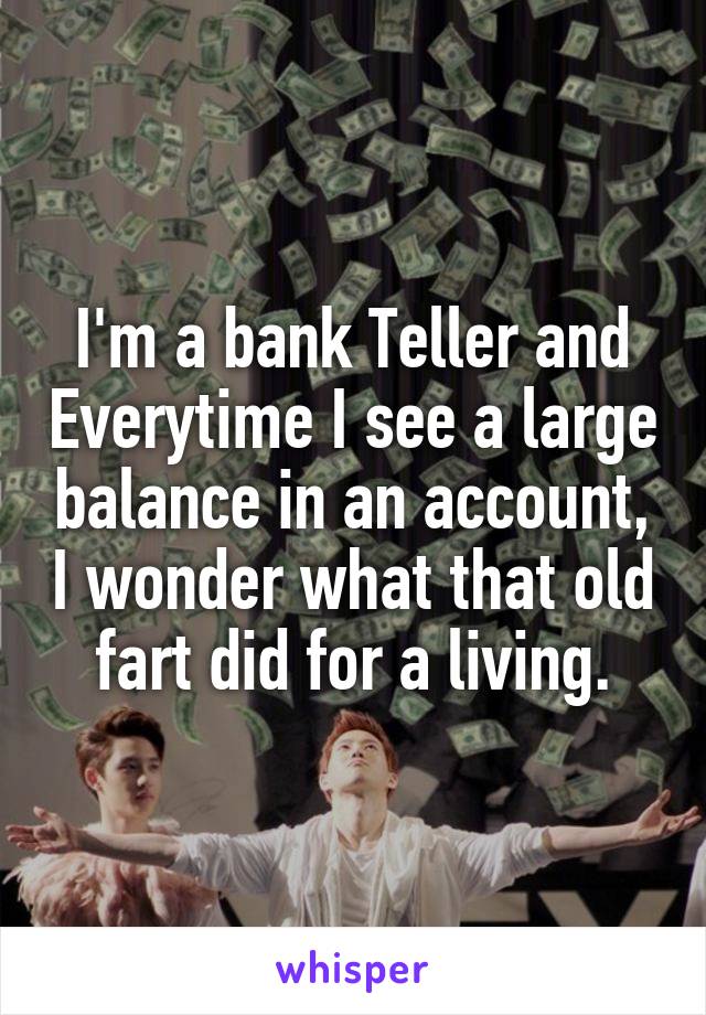 I'm a bank Teller and Everytime I see a large balance in an account, I wonder what that old fart did for a living.