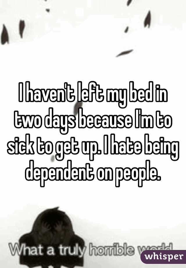 I haven't left my bed in two days because I'm to sick to get up. I hate being dependent on people.