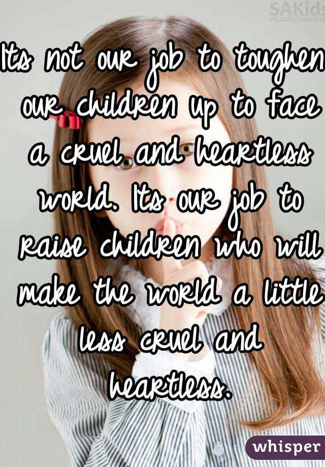 Its not our job to toughen our children up to face a cruel and heartless world. Its our job to raise children who will make the world a little less cruel and heartless.