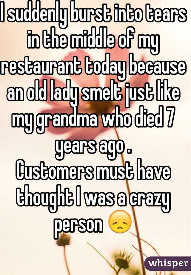 I suddenly burst into tears in the middle of my restaurant today because an old lady smelt just like my grandma who died 7 years ago .
Customers must have thought I was a crazy person 😞