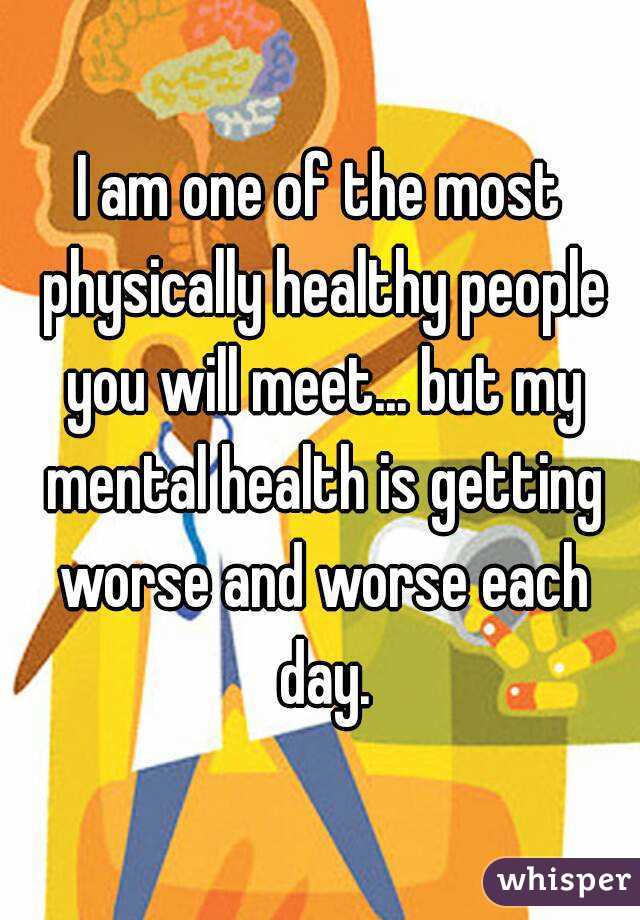 I am one of the most physically healthy people you will meet... but my mental health is getting worse and worse each day.