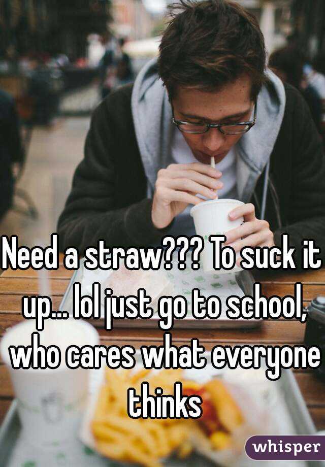 Need a straw??? To suck it up... lol just go to school, who cares what everyone thinks