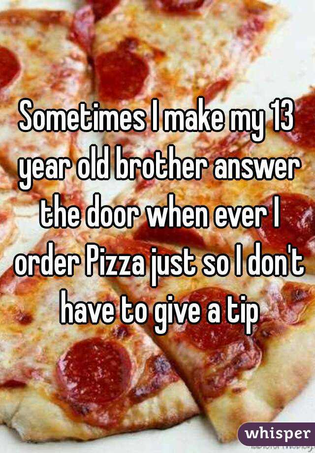 Sometimes I make my 13 year old brother answer the door when ever I order Pizza just so I don't have to give a tip