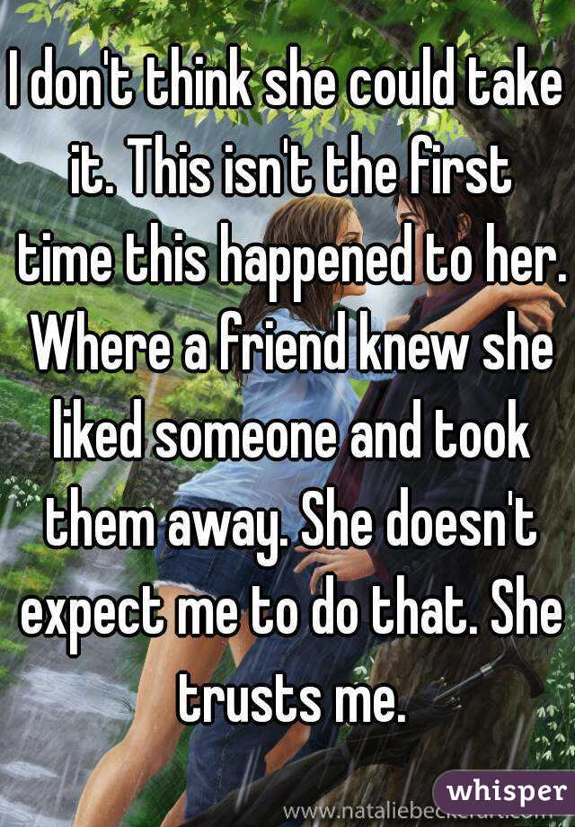 I don't think she could take it. This isn't the first time this happened to her. Where a friend knew she liked someone and took them away. She doesn't expect me to do that. She trusts me.
