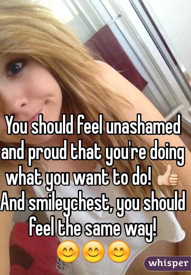 You should feel unashamed and proud that you're doing what you want to do! 👍
And smileychest, you should feel the same way!
😊😊😊