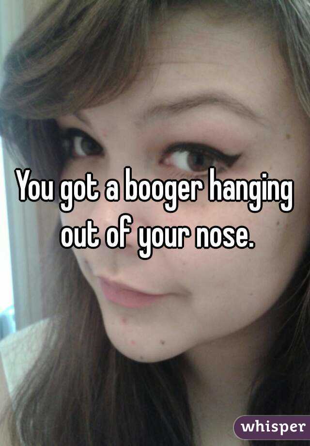 You got a booger hanging out of your nose.