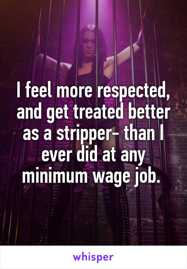 I feel more respected, and get treated better as a stripper- than I ever did at any minimum wage job. 