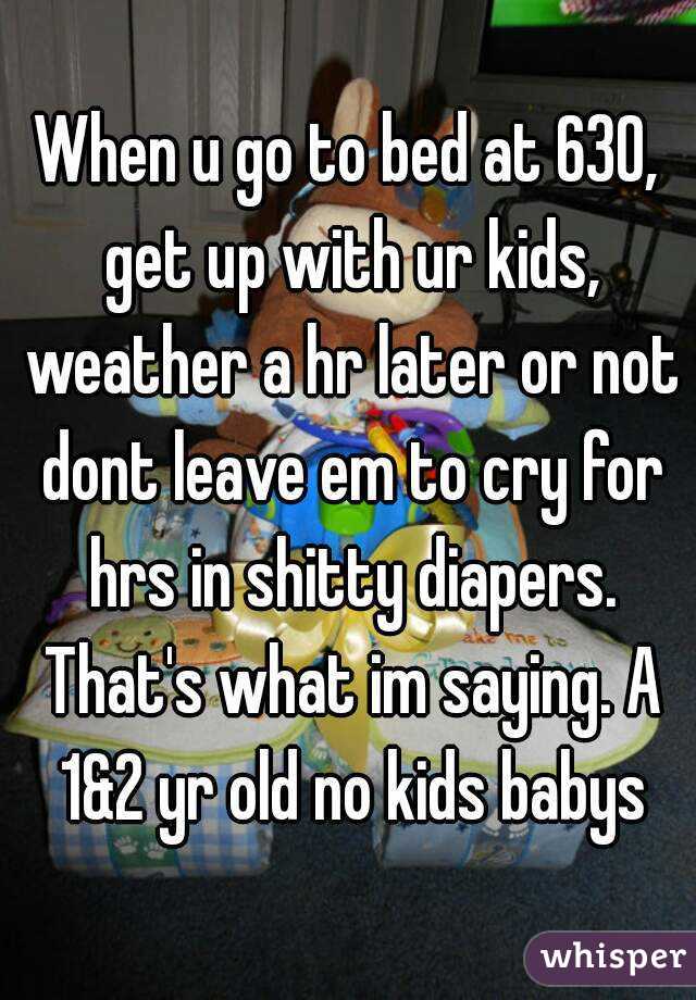 When u go to bed at 630, get up with ur kids, weather a hr later or not dont leave em to cry for hrs in shitty diapers. That's what im saying. A 1&2 yr old no kids babys