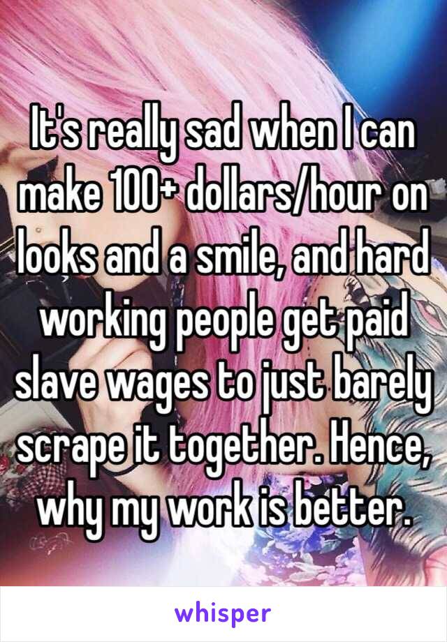 It's really sad when I can make 100+ dollars/hour on looks and a smile, and hard working people get paid slave wages to just barely scrape it together. Hence, why my work is better. 