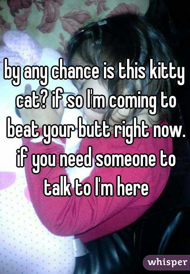 by any chance is this kitty cat? if so I'm coming to beat your butt right now. if you need someone to talk to I'm here
