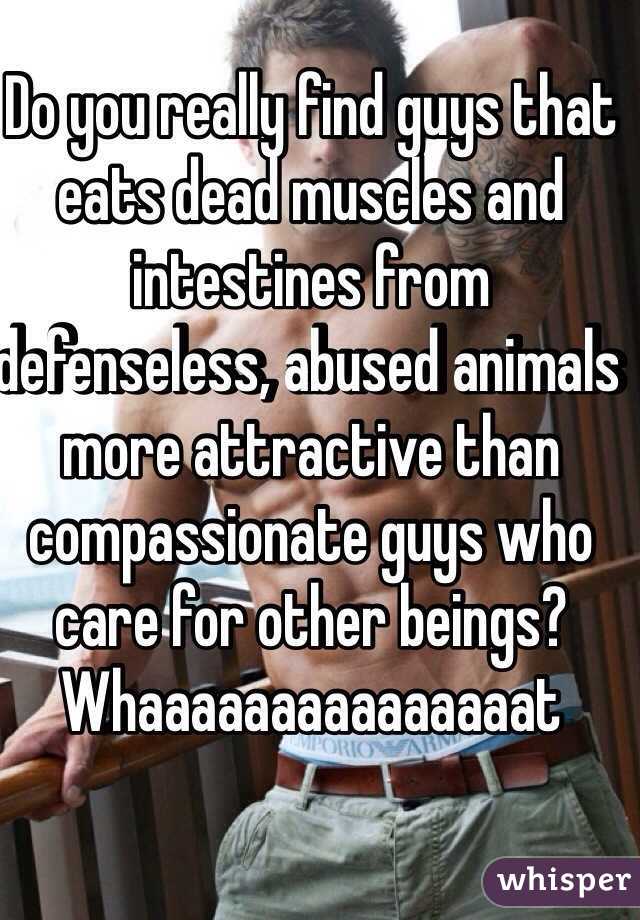 Do you really find guys that eats dead muscles and intestines from defenseless, abused animals more attractive than compassionate guys who care for other beings? Whaaaaaaaaaaaaaaat