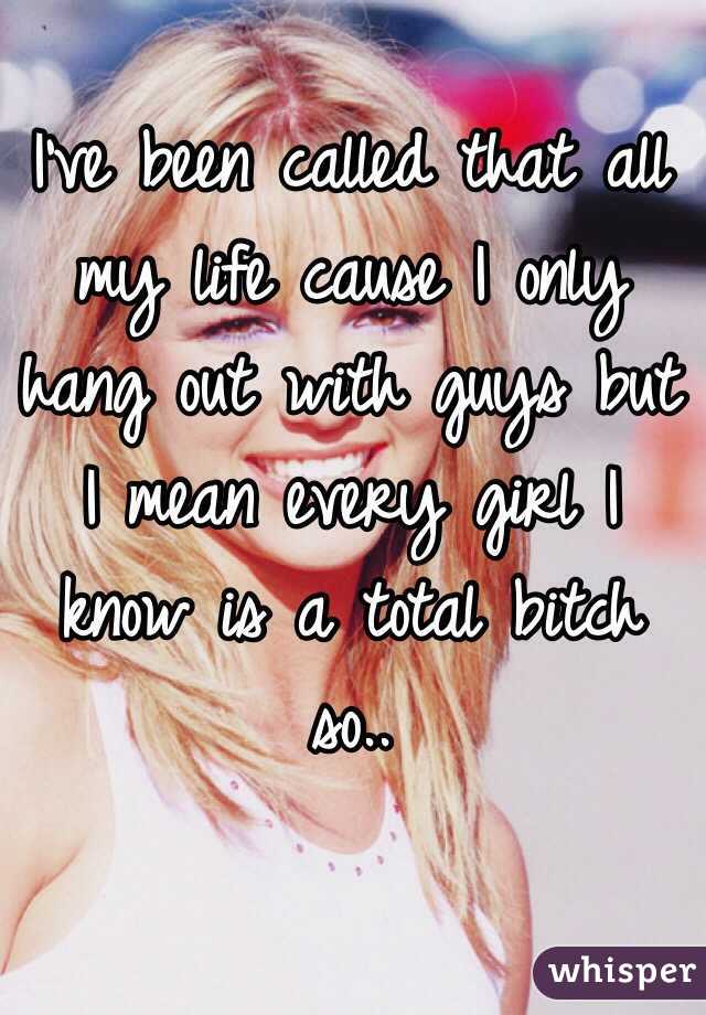 I've been called that all my life cause I only hang out with guys but I mean every girl I know is a total bitch so.. 