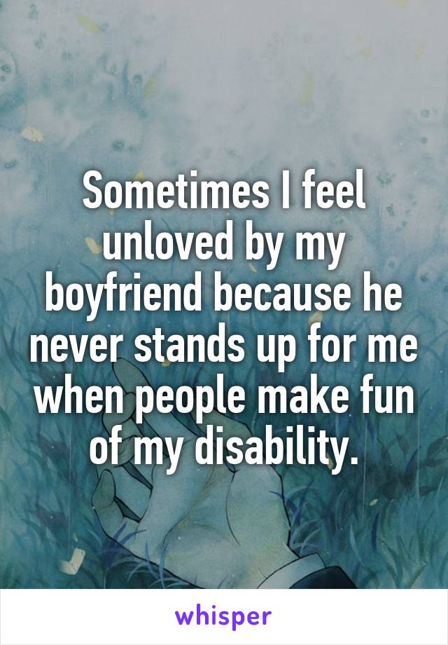 Sometimes I feel unloved by my boyfriend because he never stands up for me when people make fun of my disability.