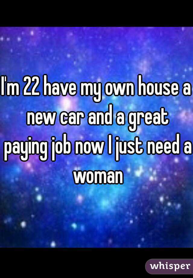 I'm 22 have my own house a new car and a great paying job now I just need a woman
