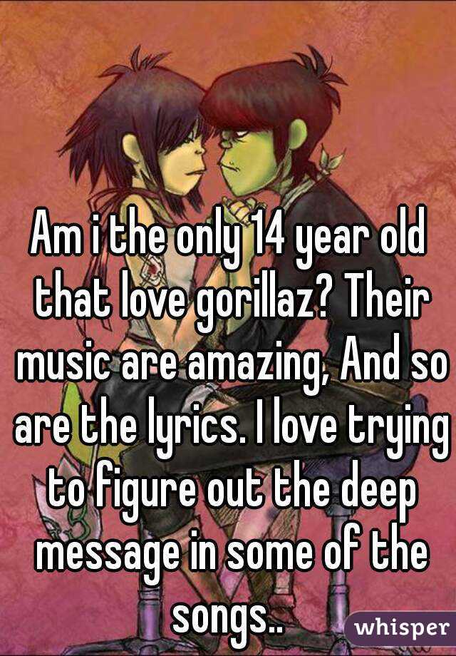Am i the only 14 year old that love gorillaz? Their music are amazing, And so are the lyrics. I love trying to figure out the deep message in some of the songs.. 