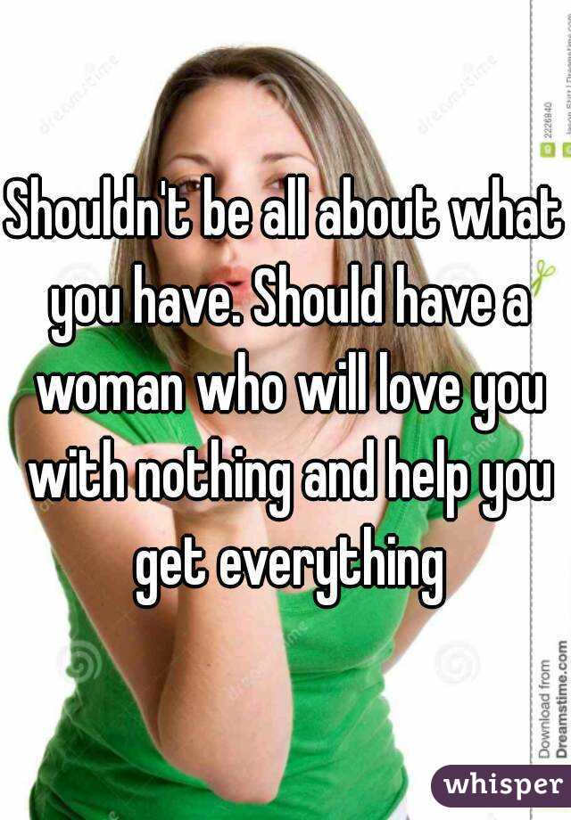 Shouldn't be all about what you have. Should have a woman who will love you with nothing and help you get everything