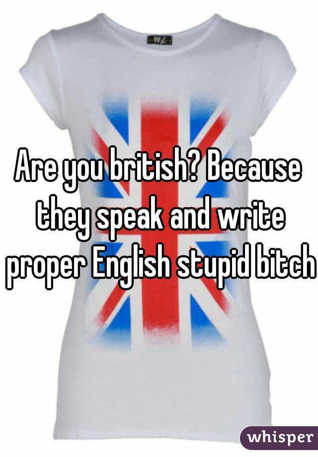 Are you british? Because they speak and write proper English stupid bitch