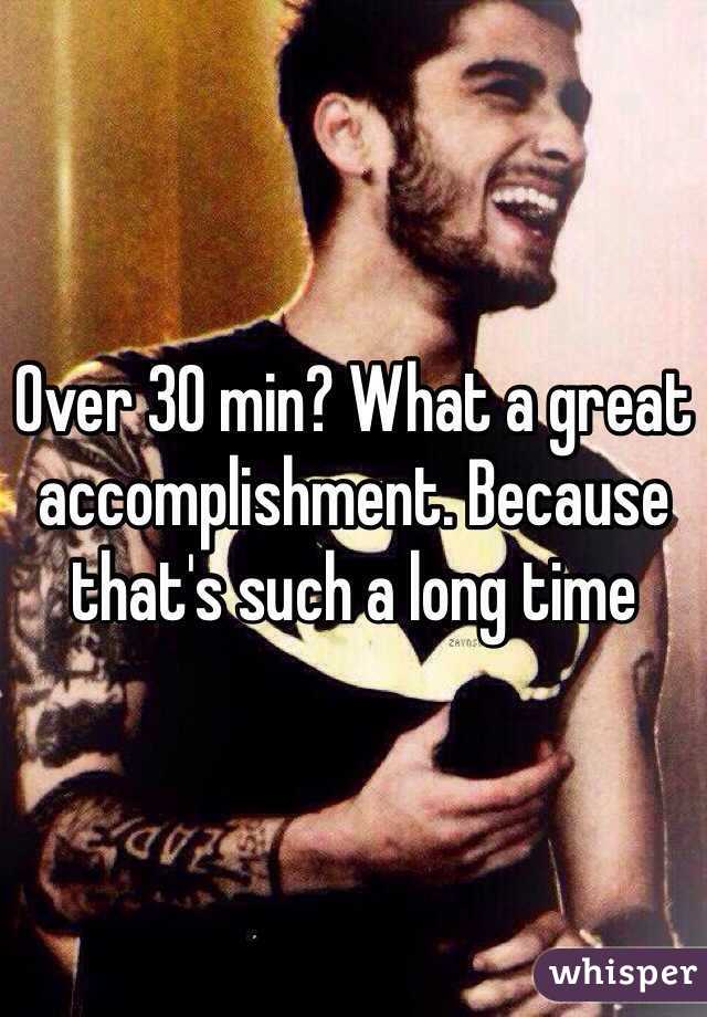 Over 30 min? What a great accomplishment. Because that's such a long time 