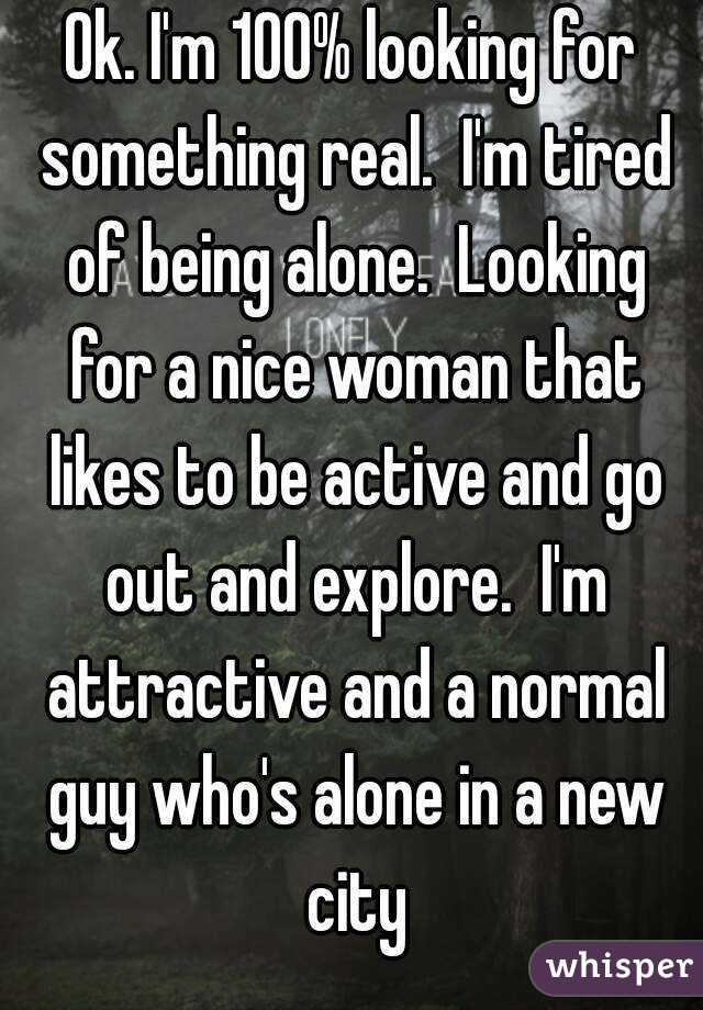 Ok. I'm 100% looking for something real.  I'm tired of being alone.  Looking for a nice woman that likes to be active and go out and explore.  I'm attractive and a normal guy who's alone in a new city