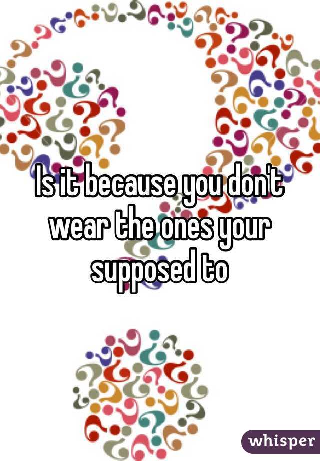 Is it because you don't wear the ones your supposed to