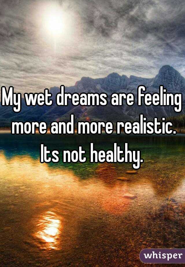 My wet dreams are feeling more and more realistic.
Its not healthy.
