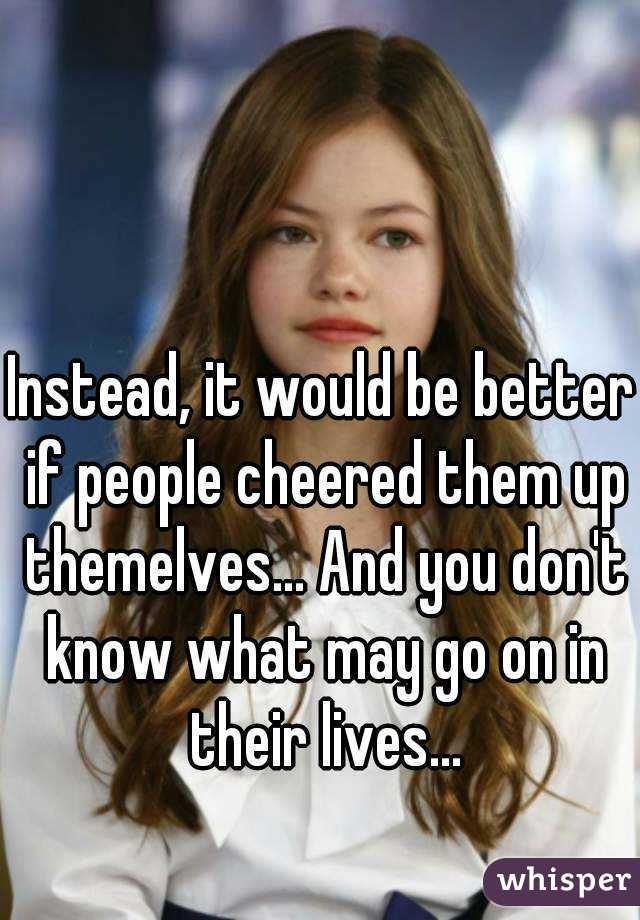 Instead, it would be better if people cheered them up themelves... And you don't know what may go on in their lives...