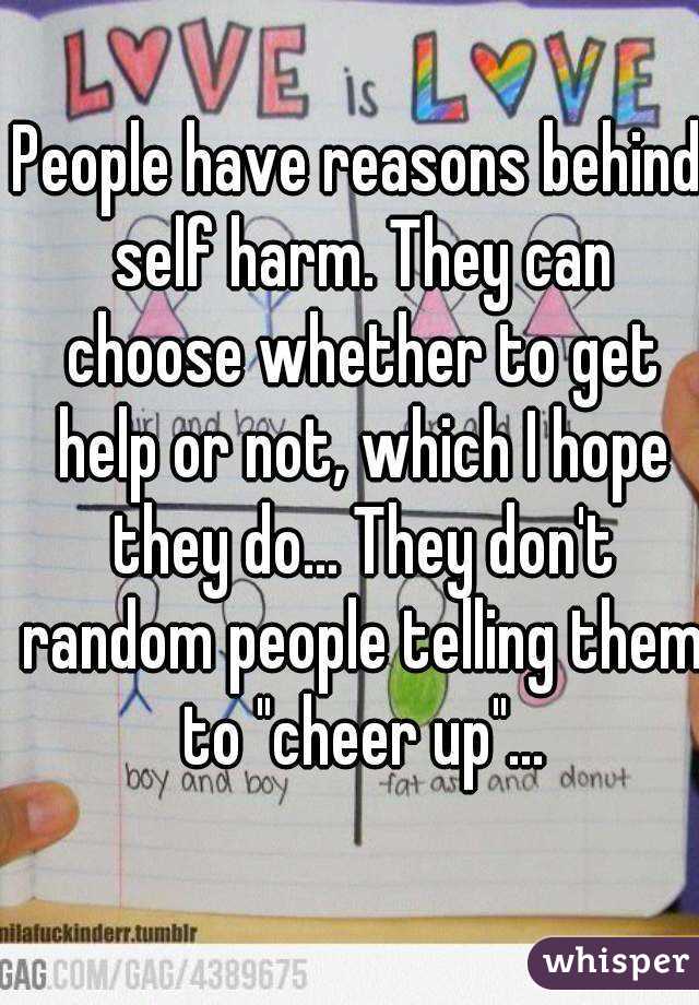 People have reasons behind self harm. They can choose whether to get help or not, which I hope they do... They don't random people telling them to "cheer up"...