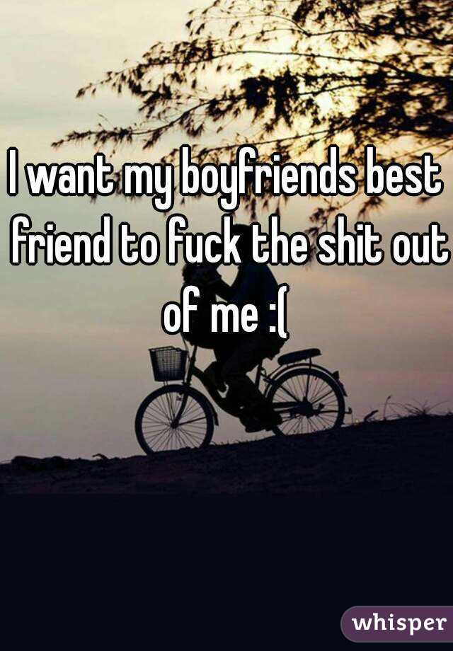 I want my boyfriends best friend to fuck the shit out of me :( 